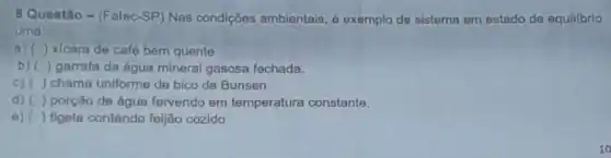 8 Questão- (Fatec -SP) Nas condições ambientais, é exemplo de sistema em estado de equilibrio
uma:
a) () xicara de café bem quente
b) () garrafa de água mineral gasosa fechada.
C) () chama uniforme de bico de Bunsen.
d) () porção de água fervendo em temperatura constante.
e) () tigela contendo feijão cozido