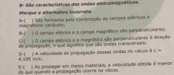 8- Silo caracteristic as das ondas eletromagnéticas.
Marque a alternativa incorreta.
A ()
São formadas pela combinação de campos elétricos e
magnéticos variáveis;
B- ()
 O campo elétrico e o campo magnético são perpendiculares;
c
de propagação, 0 que significa que são ondas transversais;
()
 O campo elétrico e o magnético são perpendiculares à direção
D- () A velocidade de propagação dessas ondas no vácuo é C=
4.105m/s
E-
do que quando a propagação ocorre no vácuo.
() Ao propagar em meios materiais a velocidade obtida é menor