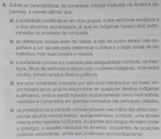 8. Sobre as características da sociedade colonial instituída na América es-
panhola, é correto afirmar que:
a) a sociedade constituía-se em dois grupos: o dos senhores europeus e
dos africanos escravizados, iá que os indigenas haviam sido exter-
minados no processo de conquista.
b) as diferenças sociais eram de classe, e não de cunho étnico: não im-
portava a cor da pele para determinar o status e o lugar social de um
individuo; mas suas posses e riqueza.
c) a sociedade colonial era marcada pela desigualdade;contudo, os mes-
tiços, filhos de senhores brancos com mulheres indigenas , chamados
criollos, tinham amplos direitos políticos.
d) era uma sociedade marcada por estrutura hierárquica; na base , en-
contravam-se os grupos desprovidos de quaisquer direitos:indigenas
e africanos, ambos sendo tratados exclusivamente como mercadoria,
vendidos e comprados em grandes mercados nas principais cidades.
e) os privilégios da sociedade colonial estavam nas mãos das elites com-
postas de uma minoria branca, que lapresentava , contudo, uma divisão
interna entre nascidos na Europa, ocupantes dos cargos de maior poder
e prestígio, e aqueles nascidos na América, ocupantes de posições
politicas secundárias , ainda que poderosos economicamente.