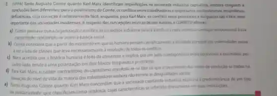 8. (UFPA) Tanto Augusto Comte quanto Karl Marx identificam imperfeições na sociedade industrial capitalista, embora cheguem a
conclusōes bem diferentes: para o positivismo de Comte os conflitos entre trabalhadores e empresários são fenómenos secundários,
deficiências, cuja correção é relativamente fácil enquanto, para Karl Marx, os conflitos entre proletários e burgueses sáo o fato mais
importante das sociedades modernas. A respeito das concepçōes teóricas desses autores é CORRETO afirmar.
a) Comte pensava que a organização científica da sociedade industrial levaria a atribuir a cada individuo um lugar proporcional à sua
capacidade realizando-se assim a justiça social.
b) Comte considera que a partir do momento em que os homens pensam cientificamente, a atividade principal das coletividades passa
a ser a luta de classes que leva necessariamente à resolução de todos os conflitos.
c) Marx acredita que a história humana é feita de consensos e implica, por um lado o antagonismo entre opressores e oprimidos por
outro lado, tende a uma polarização em dois blocos:burgueses e proletários.
d) Para Karl Marx o caráter contraditório do capitalismo manifesta-se no fato de que o crescimento dos meios de produção se traduz na
elevação do nivel de vida da maioria dos trabalhadores embora não elimine as desigualdades sociais.
e) Tanto Augusto Comte quanto Karl Marx concordam que a sociedade capitalista industrial expressa a predominǎncia de um tipo
de solidariedade que classificam como orgânica, cujas caracteristicas se refletiráo diretamente em suas instituiçōes.