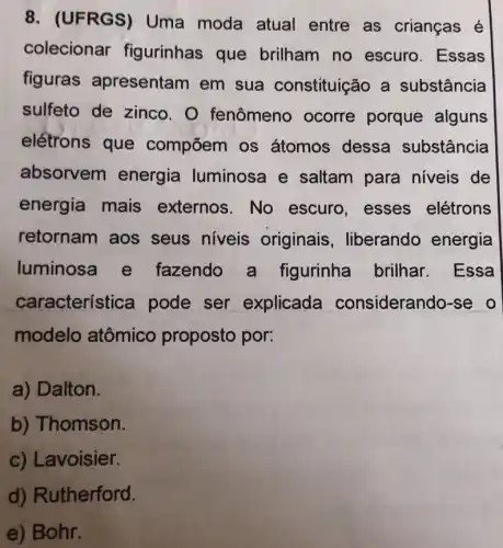 8. (UFRGS)Uma moda atual entre as crianças é
colecionar figurinhas que brilham no escuro. Essas
figuras apresentam em sua constituição a substância
sulfeto de zinco.O fenômeno ocorre porque alguns
eletrons que compoem os átomos dessa substância
absorvem energia luminosa e saltam para niveis de
energia mais externos.No escuro, esses elétrons
retornam aos seus niveis originais , liberando energia
luminosa e fazendo a figurinha brilhar.Essa
característ ca pode ser explicada considerando-se o
modelo atômico proposto por:
a) Dalton.
b) Thomson.
c) Lavoisier.
d) Rutherford.
e) Bohr.