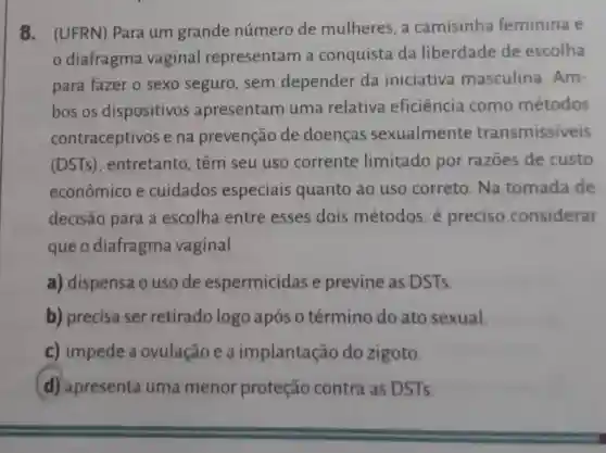 8. (UFRN)Para um grande número de mulheres, a camisinha feminina e
diafragma vaginal representam a conquista da liberdade de escolha
para fazer o sexo seguro , sem depender da iniciativa masculina .Am-
bos os dispositivos apresentam uma relativa eficiência como métodos
contraceptivos e na prevenção de doenças sexualmente transmissiveis
(DSTs) , entretanto , têm seu uso corrente limitado por razōes de custo
econômico e cuidados especiais quanto ao uso correto . Na tomada de
decisão para a escolha entre esses dois métodos, é preciso considerar
que o diafragma vaginal
a) dispensa o uso de espermicidas e previne as DSTs.
b) precisa ser retirado logo após 0 término do ato sexual.
c) impede a ovulação e a implantação do zigoto.
d) apresenta uma menor proteção contra as DSTs.