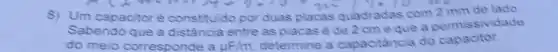 8) Um capacitoré constituido por duas placas quladradas com 2 mm de lado.
Sabendo que a distância entre as placas é de 2 cmeque a permissividade
do meio corresponde a uF/m determine a capacitancia do capacitor.