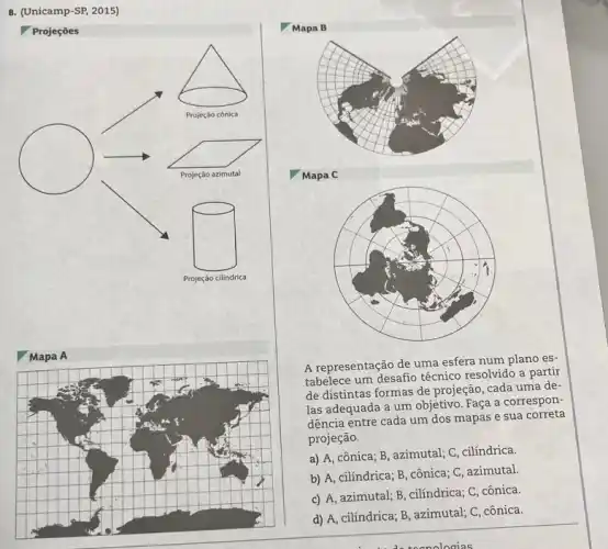 8. (Unicamp-SP, 2015)
Mapa B
Projeçōes
Mapa C
Mapa A
A representação de uma esfera num plano es-
tabelece um desafio técnico resolvido a partir
de distintas formas de projeção, cada uma de-
las adequada a um objetivo. Faça a correspon:
dência entre cada um dos mapas e sua correta
projeção.
a) A, cônica; B azimutal; C, cilíndrica.
b) A, cilíndrica; B , cônica; C, azimutal
c) A, azimutal; B , cilíndrica; C, cônica.
d) A, cilíndrica; B , azimutal; C, cônica.