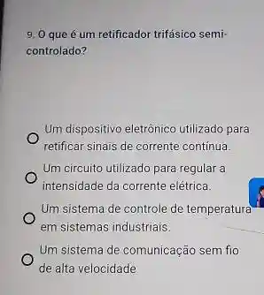 9. 0 que é um retificador trifásico semi
controlado?
Um dispositivo eletrônico utilizado para
retificar sinais de corrente continua.
Um circuito utilizado para regular a
intensidade da corrente elétrica.
Um sistema de controle de temperatura
em sistemas industriais.
Um sistema de comunicação sem fio
de alta velocidade