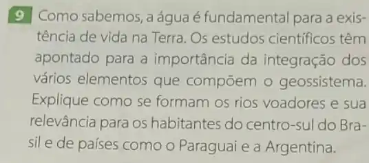 9 Como sabemos, a água é fundamental para a exis-
tência de vida na Terra. Os estudos científicos têm
apontado para a importância da integração dos
vários elementos que compōem 0 geossistema.
Explique como se formam os rios voadores e sua
relevância para os habitantes do centro-sul do Bra-
sile de países como O Paraguai e a Argentina.