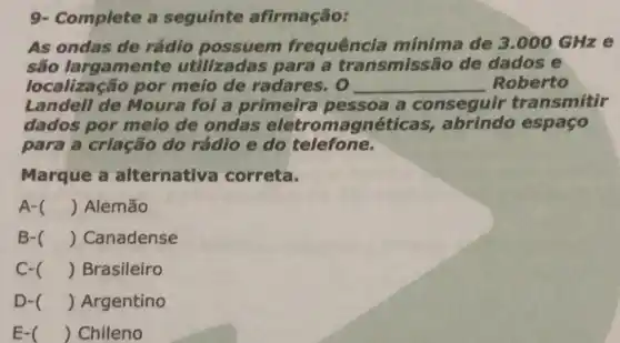 9- Complete a seguinte afirmação:
As ondas de rádio possuem frequência mínima de 3.000 GHze
são largamente utilizadas para a transmissão de dados e
localização por meio de radares o __ Roberto
Landell de Moura foi a primeira pessoa a conseguir transmitir
dados por melo de ondas eletromagnéticas,abrindo espaço
para a criação do rádio e do telefone.
Marque a alternativa correta.
A- () Alemão
B- () Canadense
C- () Brasileiro
D- () Argentino
E- () Chileno