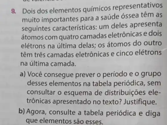 9. Dois dos elementos químicos representativos
muito important es para a saúde óssea têm as
seguintes características:um deles apresenta
átomos com quatro camadas eletrônicas e dois
elétrons na última delas;os átomos do outro
têm três camadas eletrônicas e cinco elétrons
na última camada.
a) Você consegue prever o período e 0 grupo
desses elementos na tabela periódica, sem
consultar o esquema de distribuiçōes ; ele-
trônicas apresentado no texto?Justifique.
b) Agora , consulte a tabela periódica e diga
que elementos são esses.