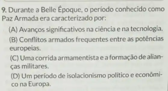 9. Durante a Belle Époque, o período conhecido como
Paz Armada era caracterizado por:
(A) Avanços significativos na ciência e na tecnologia.
(B) Conflitos armados frequentes entre as potências
europeias.
(C) Uma corrida armamentistae a formação de alian-
cas militares.
(D) Um período de isolacionismo político e econômi-
co na Europa.