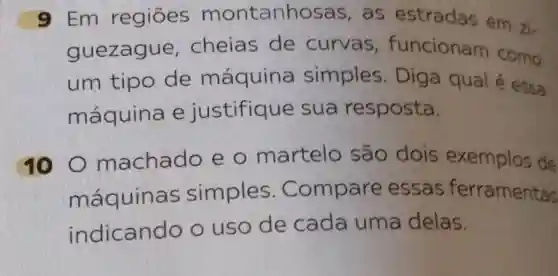 9 Em regiōes montanhosas , as estradas em zi.
guezagu e, cheias de curvas , funcionam como
um tipo de máquina simples . Diga qual é essa
máquina e justifique sua resposta.
10 O machado eo martelo são dois exemplos de
máquinas simples . Compare essas ferramentas
indicando o uso de cada uma delas.