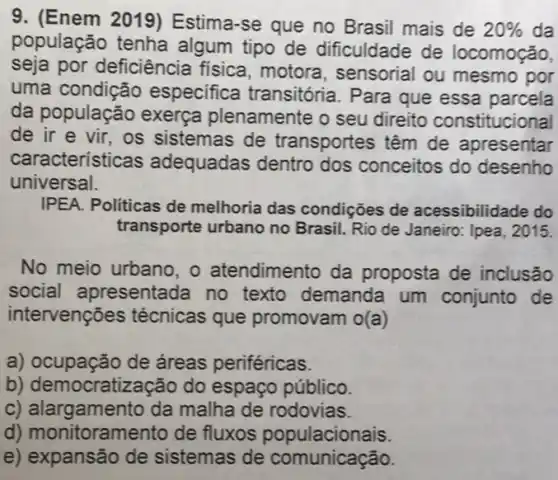 9. (Enem 2019)Estima-se que no Brasil mais de 20%  da
população tenha algum tipo de
dificuldade de locomoção
por deficiência fisica, motora , sensorial
ou mesmo por
uma condição especifica transitória . Para
que essa parcela
da população exerça plenamente o seu direito constituciona
de ir e vir , os sistemas de transportes têm de apresentar
características adequadas dentro dos conceitos do desenho
universal
IPEA. Politicas de melhoria das condições de acessibilidade do
transporte urbano no	Rio de Janeiro: Ipea , 2015
No meio urbano, o atendimento da proposta de inclusão
social apresentada no texto demanda um conjunto de
tervenções técnicas que promovam o(a)
a)	de áreas periféricas
b) democratização do espaço público
C) 'gamento da malha de rodovias
d) monitoramento de fluxos populacionais
e) expansão de sistemas de comunicação