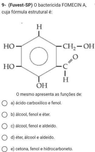 9- (Fuvest-SP)O bactericida FOMECIN A,
cuja fórmula estrutural é:
HO=[} CH_(2)-OH C_(H)^bullet H ]
mesmo apresenta as funções de:
a) ácido carboxilico e fenol.
b) álcool, fenol e éter.
c) álcool, fenol e aldeído.
d) éter, álcool e aldeído.
e) cetona, fenol e hidrocarboneto.