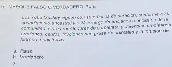 9. MARQUE FALSO O VERDADERO. 7pts.
Los Toba Maskoy siguen con su práctica de curación, conforme a su
conocimiento ancestral y está a cargo de ancianos o ancianas de la
comunidad. Curan mordeduras de serpientes y dolencias empleando
oraciones, cantos fricciones con grasa de animales y la infusión de
hierbas medicinales.
a. Falso
b. Verdadero
C.