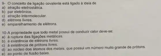 9- O conceito de ligação covalente está ligado à ideia de
a) atração eletrostática.
b) par eletrônico.
c) atração intermolecular.
d) elétrons livres
e) emparelhamento de elétrons.
10-A propriedade que todo metal possui de conduzir calor deve-se:
a) à ruptura das ligações metálicas.
b) à existência de elétrons livres.
c) à existência de prótons livres.
d) ao núcleo dos átomos dos metais, que possui um número muito grande de prótons.
e) ao ponto de fusão baixo.