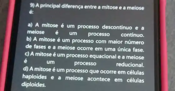 9) A principal diferença entre a mitose e a meiose
a) A mitose é um processo descontinuo e a
meiose é um processo contínuo.
b) A mitose é um processo com maior número
de fases e a meiose ocorre em uma única fase.
c) A mitose é um processo equacional e a meiose
é
um	processo	reducional.
d) A mitose é um processo que ocorre em células
haploides e a meiose acontece em células
diploides.