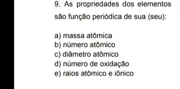 9. As propriedades dos elementos
são função periódica de sua (seu):
a) massa atômica
b) número atômico
c) diâmetro atômico
d) número de oxidação
e) raios atômico e iônico