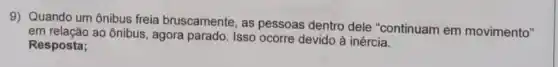 9) Quando um ônibus freia bruscamente, as pessoas dentro dele "continuam em movimento"
em relação ao ônibus, agora parado. Isso ocorre devido à inércia.
Resposta;