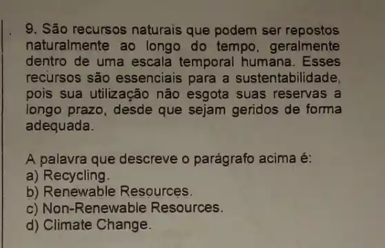 9. São recursos naturais que podem ser repostos
naturalmente ao longo do tempo , geralmente
dentro de uma escala temporal humana . Esses
recursos são essenciais para a sustentabilidade.
pois sua utilização não esgota suas reservas a
longo prazo, desde que sejam geridos de forma
adequada.
A palavra que descreve o parágrafo acima é:
a) Recycling.
b) Renewable Resources.
c) Non-Renewable Resources.
d) Climate Change.