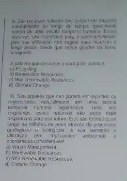 9. Sao recursos naturais que podem ser
naturalmente ao longo do tempo geralment
dentro uma escala temporal humana
recursos sao essenciais para a sustentabilidade
pois sua utilização nào esgota suas reservas a
prazo, desde que	geridos de forma
adequada
A	que descreve o paragrafo acima e
a) Recycling
b)	Resources
c) Non-Renewable Resources
d) Climate Change
10. Sáo aqueles que nào podem ser repostos ou
regenerados naturalmente em uma escala
humana significativa Uma vez
esses recursos nào estao mais
disponiveis para uso futuro Eles sao formados ao
millioes de anos atraves de processos
geologicos e biologicos, e Sua	e
têm implicaçóes ambientais
economicas consideráveis
a) Waste Management.
b) Renewable
c) Non-Renewable Resources
d) Climate