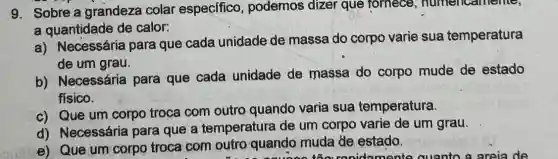 9. Sobre a grandeza colar especifico , podemos dizer que fornece , numericantente,
a quantidade de calor:
a) Necessária para que cada unidade de massa do corpo varie sua temperatura
de um grau.
b) Necessária para que cada unidade de massa do corpo mude de estado
fisico.
c) Que um corpo troca com outro quando varia sua temperatura.
d) Necessária para que a temperatura de um corpo varie de um grau.
e) Que um corpo troca com outro quando muda de estado.