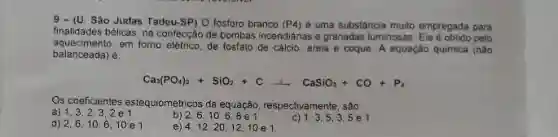 9 - (U. Sào Judas Tadeu-SP) O lósforo branco (P4) é uma substância multo empregada para
finalidades bélicas, na confecçáo de bombas incendiánas e granadas luminosas. Ele eobido pelo
aquecimento.em forno elétrico, de fosfato de calcio, arela e coque. A equação quimica (nào
balanceada) é:
Ca_(3)(PO_(4))_(2)+SiO_(2)+Carrow CaSiO_(3)+CO+P_(4)
Os coeficientes estequiométricos da equação, respectivamente, são:
a) 1.3.2.3,2e1
b) 2.6. 10
c) 1.3.53.5e1
d) 2.6,10 610 e 1
12, 20, 12, 10 e1