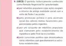 9. (UECE) 0 periodo historicamente conhecido
como Periodo Regencial fo caracterizado
a) por rebetioes populares cujas acoes exigiam
retomo da antiga realidade social com a
volta de Pedro I ao poder
b)pela promoçáo politica e pela ascensao
social dos setores menos favorecidos pro-
porcionadas pelos regentes
c) por um conjunto de rebelioes populares
que clamavam pelo estabelecimento da
republica e pelo final da escravidio
d)pela convulsao politica que desencadeou
villas rebelioes que questionavan as estru-
turas estabelecidas