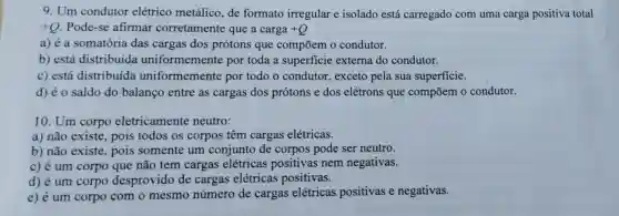 9. Um condutor elétrico metálico, de formato irregular e isolado está carregado com uma carga positiva total
+Q Pode-se afirmar corretamente que a carga +Q
a) é a somatória das cargas dos prótons que compōem o condutor.
b) está distribuída uniformemente por toda a superficie externa do condutor.
c) está distribuída uniformemente por todo o condutor.exceto pela sua superficie.
d) é o saldo do balanço entre as cargas dos prótons e dos elétrons que compōem o condutor.
10. Um corpo eletricamente neutro:
a) não existe, pois todos os corpos têm cargas elétricas.
b) não existe, pois somente um conjunto de corpos pode ser neutro.
c) é um corpo que não tem cargas elétricas positivas nem negativas.
d) é um corpo desprovido de cargas elétricas positivas.
e) é um corpo com o mesmo número de cargas elétricas positivas e negativas.