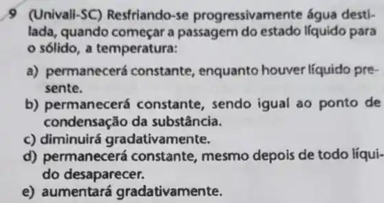 9 (Univali-SC)Resfriando-se progressivamente água desti-
lada, quando começar a passagem do estado líquido para
sólido, a temperatura:
a) permanecerá constante , enquanto houver líquido pre-
sente.
b) permanecerá constante, sendo igual ao ponto de
condensação da substância.
c) diminuirá gradativamente.
d) permanecerá constante, mesmo depois de todo líqui-
do desaparecer.
e) aumentar á gradativamente.