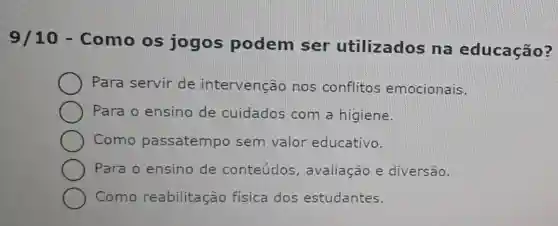 9/10 - Como os jogos podem ser utilizados na educação?
Para servir de intervenção nos conflitos emocionais.
Para o ensino de cuidados com a higiene.
Como passatempo sem valor educativo.
Para o ensino de conteúdos , avaliação e diversão.
Como reabilitacão fisica dos estudantes.