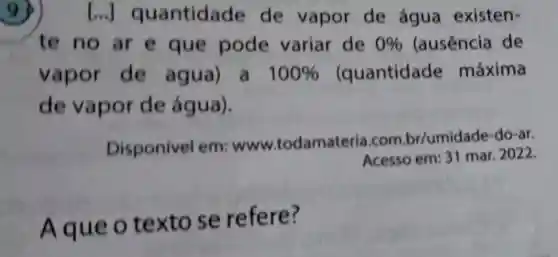 9)[..]quantidade de vapor de água existen-
te no ar e que pode variar de 0%  (ausência de
vapor de agua) a 100%  quantidade máxima
de vapor de água).
Disponivel em: www todamateria.com.br/umidade -do-ar.
Acesso em: 31 mar 2022
Aque o textose refere?