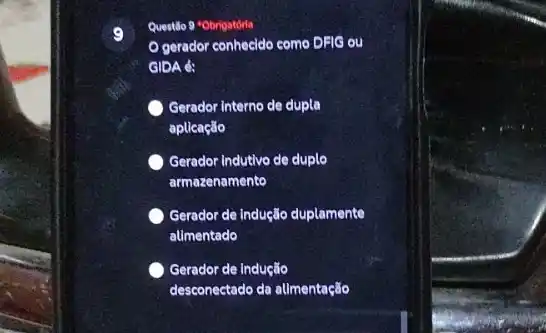 9
Questilo 9 "Obrigatórla
gerador conhecido como DFIG ou
GIDA é:
Gerador Interno de dupla
aplicação
Gerador Indutivo de duplo
armazenamento
Gerador de indução duplamente
alimentado
Gerador de Indução
desconectado da allmentação