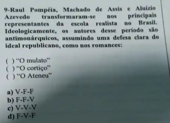 9-Raul Pompéia ,machado de Assis e Aluizio
Azevedo transformaram-se nos principais
representa ntes da escola realista no Brasil.
Ideologicamente os autores desse período são
antimonárquicos,assumindo uma defesa clara do
ideal republicano , como nos romances:
() "O mulato"
() "O cortiço"
() "O Ateneu"
a) V-F-F
b) F-F-V
c) V-V-V
d) F-V-F