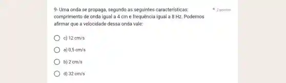 9-Uma onda se propaga , segundo as seguintes características:
comprimento de onda igual a 4 cm e frequência igual a 8 Hz Podemos
afirmar que a velocidade dessa onda vale:
c) 12cm/s
a) 0,5cm/s
b) 2cm/s
d) 32cm/s