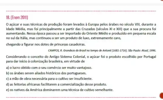 açúcar e suas técnicas de produção foram levados à Europa pelos árabes no século VIII, durante a
Idade Média, mas foi principalmente a partir das Cruzadas (séculos XI e XIII) que a sua procura foi
aumentando. Nessa época passou a ser importado do Oriente Médio e produzido em pequena escala
no sul da Itália, mas continuou a ser um produto de luxo , extremamente caro,
chegando a figurar nos dotes de princesas casadoiras.
CAMPOS, R. Grandeza do Brasil no tempo de Antonil (1681-1716). São Paulo: Atual, 1996.
Considerando o conceito do Antigo Sistema Colonial, o açúcar foi o produto escolhido por Portugal
para dar início à colonização brasileira , em virtude de
a) o lucro obtido com o seu comércio ser muito vantajoso.
b) os árabes serem aliados históricos dos portugueses.
c) a mão de obra necessária para o cultivo ser insuficiente.
d) as feitorias africanas facilitarem a comercialização desse produto.
e) os nativos da América dominarem uma técnica de cultivo semelhante.