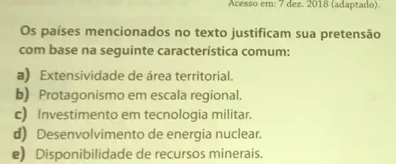 Acesso em: 7 dez. 2018 (adaptado).
Os países mencionados no texto justificam sua pretensão
com base na seguinte característica comum:
a) Extensividade de área territorial.
b) Protagonisr no em escala regional.
c) Investimento em tecnologia militar.
d)Desenvolvimentc de energia nuclear.
e)Disponibilidade de recursos minerais.