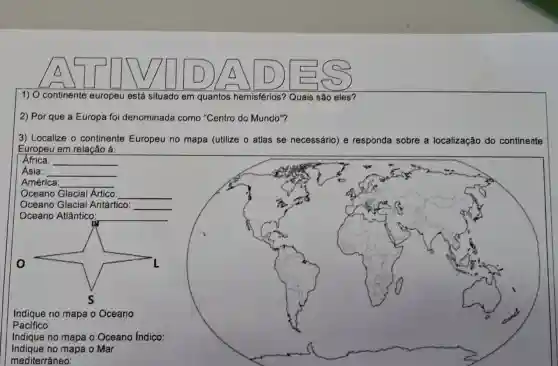 A	D) A D)
1) O continente europeu está situado em quantos hemisférios? Quais são eles?
2) Por que a Europa foi denominada como "Centro do Mundo"?
3) Localize o continente Europeu no mapa (utilize o atlas se necessário) e responda sobre a localização do continente
Europeu em relação á:
Africa:
__
Ásia:
__
América
__
Oceano Glacial Artico
Oceano Glacial Antártico:
__
__
Indique no mapa o Oceano Indico:
Indique no mapa o Mar
mediterrâneo:
square 
Indique no mapa o Oceano
Pacifico: