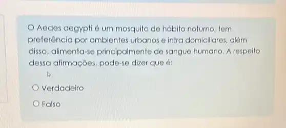 Aedes aegypti é um mosquito de hábito noturno, tem
preferência por ambientes urbanos e intra domiciliares, além
disso, alimenta-se principalmente de sangue humano. A respeito
dessa afirmações pode-se dizer que é:
Verdadeiro
Falso