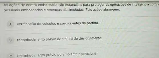 As ações de contra emboscada são essenciais para proteger as operações de inteligência contra
possiveis emboscadas e ameaças dissimuladas Tais ações abrangem:
A verificação de veiculos e cargas antes da partida.
B ) reconhecimento prévio do trajeto de deslocamento
C reconhecimento prévio do ambiente operacional.