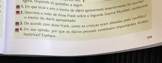 Agora, responda às questōes a seguir.
em 1945. 1
(... 1. Em que local e ano o trecho de diário apresentado anteriormente fol conforme
(.) 2. Descreva a visão de Anne Frank sobre a Segunda Guerra Mundial
trecho do diário apresentado.
(.) 3. De acordo com Anne Frank, como as crianças eram afetachartantes fontes
4. Em sua opinião , por que os diários pessoais constituem
históricas? Explique.
109