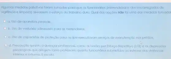 Algumas medidas paliativas foram tomadas para que os funcionários (merendeiras e dos encarregados de
vigilância e limpeza)aliviassem o esforço do trabalho duro. Qual das opções não foi uma das medidas tomada
a. Uso de aparelhos pessoais.
b. Uso de vestuário adequado para as merendeiras.
c. Uso de capacetes de proteção para os que executavam serviços de manutenção nos prédios.
d. Precaução quanto a doenças profissionais, como as Lesões por Esforço Repetitivo (LER) e as depressões
psicológicas que atingem tanto professores quanto funcionários submetidos ao estresse das violências
internas e externas à escola.