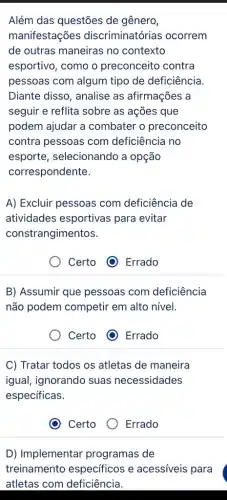 Além das questões de gênero,
manifestações discriminatórias ocorrem
de outras maneiras no contexto
esportivo, como o preconceito contra
pessoas com algum tipo de deficiência
Diante disso, analise as afirmações a
seguir e reflita sobre as ações que
podem ajudar a combater o preconceito
contra pessoas com deficiência no
esporte, selecionando a opção
correspondente.
A) Excluir pessoas com deficiência de
atividades esportivas para evitar
constrangimentos.
Certo	Errado
B) Assumir que pessoas com deficiência
não podem competir em alto nível.
Certo (1) Errado
C) Tratar todos os atletas de maneira
igual, ignorando suas necessidades
específicas.
Certo
Errado
D) Implementar programas de
treinamento específicos e acessíveis para
atletas com deficiência.