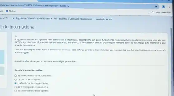 </aluno/avaliacao/form/3583358204 PatividadeDisciplinald=16886916
uzir Noticias
> Logistica e Comércio Internacional > Av1-Logistica e Comércio Internacional > Avaliação Virtual
rcio Internacional
A logistica internacional, quando bem estruturada e organizada desempenha um papel fundamental no desenvolvimento das organizaçóes uma vez que
permite as empresas alcançarem outros mercados, entretanto que as organizaçóes tenham diversas estratégias para melhorar a sua
atuação no mercado.
Uma das estratégias busca evitar o excesso e a escassez. Esse esforço garante a disponibilidade das mercadorias e reduz, significativamente 05 custos de
armazenagem.
Assinale a afirmativa que corresponda à estratégia apresentada.
Selecione uma alternativa:
a) Planejamento de rotas eficiente.
b) Uso de embalagens.
C
c) Gestão de estoque eficiente.
d) Tecnologia de rastreamento
e) Sustentabilidade na logistica.
Todos os favoritos