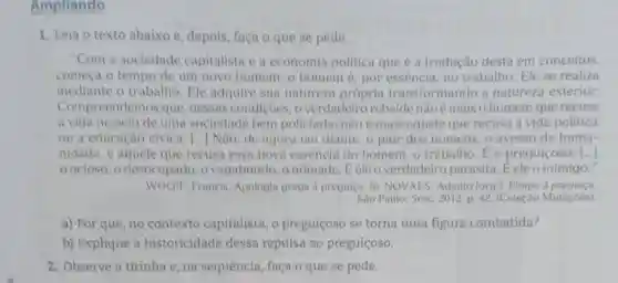 Ampliando
1. Leia o texto abaixo e, depois, faça o que se pede.
"Com a sociedade capitalista e a economia politica que é a tradução desta em conceitos,
comeca o tempo de um novo homem: 0 homem é, por essência, no trabalho Ele se realiza
mediante o trabalho . Ele adquire sua natureza própria transformando a natureza exterior.
Compreendemos que nessas condiçoes, o verdadeiro rebelde nào é mais o homem que recusa
a vida no seio de uma sociedade bem policiada; não é mais aquele que recusa a vida política
ou a educação civica [...] Nào; de agora em diante, o pior dos homens, o avesso da huma-
nidade, é aquele que recusa essa nova essência do homem, o trabalho. E o preguiçoso: [...]
oocioso, 0 desocupado, o vagabundo, o nomade E ele o verdadeiro parasita. Eeleo inimigo."
WOLFF, Francis Apologia grega a preguiça In: NOVAES, Adauto (org ). Elogio à preguiça.
Sao Paulo: Sese 2012. p. 42. (Coleção Mutaçoes)
a) Por que, no contexto capitalista, o preguiçoso se torna uma figura combatida?
b) Explique a historicidade dessa repulsa ao preguiçoso.
2. Observe a tirinha e, na sequência, faça o que se pede.