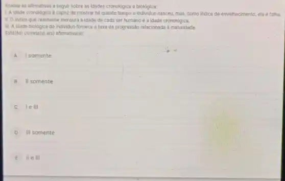 Analise as afirmativas a segulr sobre as idades cronológica e biológica:
1. A idade cronológica capaz de mostrar há quanto tempo o nasceu, mas, como indice de envelhecimento, ela é falha
II. O indice que realmente mensura a idade de cada ser humano é a idade cronológica.
III. A idade biológica do Individuo fornece a taxa de progressão relacionada à maturidade.
A I somente
B II somente
le III
D III somente
E III e III