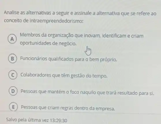 Analise as alternativas a seguir e assinale a alternativa que se refere ao
conceito de intraempreendedorismo:
A )
Membros da organização que inovam, identificam e criam
oportunidades de negócio.
B Funcionários qualificados para o bem próprio.
C Colaboradores que têm gestão do tempo.
D ) Pessoas que mantém o foco naquilo que trará resultado para si. i
E ) Pessoas que criam regras dentro da empresa. )
Salvo pela última vez 13:29:30