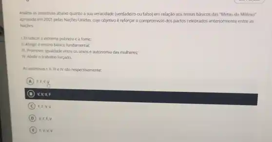 Analise as assertivas abaixo quanto a sua veracidade (verdadeiro ou falso) em relação aos temas básicos das "Metas do Milênio"
aprovada em 2001 pelas Nações Unidas, cujo objetivo é reforçar o compromisso dos pactos celebrados anteriormente entre as
Naçōes.
1. Erradicar a extrema pobreza e a fome:
II. Atingir o ensino básico fundamental;
III. Promover igualdade entre os sexos e autonomia das mulheres;
IV. Abolir o trabalho forçado.
As assertivas I, II, III e IV são respectivamente:
A ) F.E.E.Y )
B V, V, V, F
C F.F,V,V
D V.F.F.V (D)
E FV,V,V