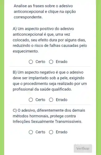 Analise as frases sobre o adesivo
anticoncepcional e clique na opção
correspondente.
A) Um aspecto positivo do adesivo
anticoncepciona l é que, uma vez
colocado, seu efeito dura por alguns dias,
reduzindo o risco de falhas causadas pelo
esquecimento.
Certo
Errado
B) Um aspecto negativo é que o adesivo
deve ser implantado sob a pele, exigindo
que o procedimento seja realizado por um
profissional da saúde qualificado.
Certo
Errado
C) 0 adesivo , diferentemente dos demais
métodos hormonais , protege contra
Infecções Sexualmente Transmissiveis.
Certo
Errado
Verificar