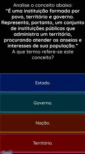 Analise o conceito abaixo:
up uma instituição formada por
povo , território , e governo.
Representa , portanto . um conjunto
de instituições públicas que
administra j Um território
procurando atender OS anseios e
interesses de sua população.
a I que termo refere -se este
conceito?
Estado.
Governo.
Nação.
Território