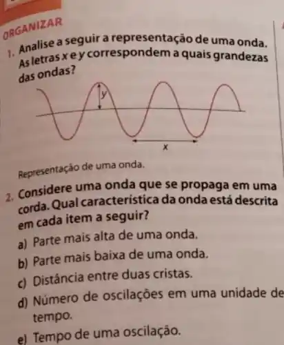 OR. Analise a seguir a representação de uma onda.
A.letras xey correspondem a quais grandezas
das ondas?
Representaçáo de uma onda.
2. Considere uma onda que se propaga em uma
corda. Qual característica da onda está descrita
em cada item a seguir?
a) Parte mais alta de uma onda.
b) Parte mais baixa de uma onda.
c) Distância entre duas cristas.
d) Número de oscilações em uma unidade de
tempo.
e) Tempo de uma oscilação.
ORGANIZAR