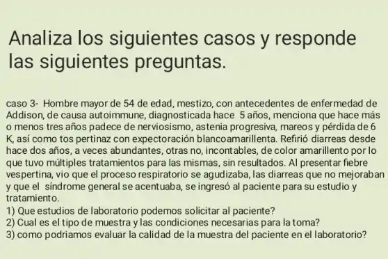 Analiza los siguientes casos y responde
las siguientes preguntas.
caso 3- Hombre mayor de 54 de edad mestizo, con antecedentes de enfermedad de
Addison, de causa autoimmune, diagnosticada hace 5 años, menciona que hace más
menos tres años padece de nerviosismo , astenia progresiva, mareos y pérdida de 6
K, asi como tos pertinaz con expectoraciór blancoamarillenta. Refirió diarreas desde
hace dos años, a veces abundantes, otras no , incontables, de color amarillento por lo
que tuvo múltiples tratamientos para las mismas, sin resultados. Al present ar fiebre
vespertina, vio que el proceso respiratorio se agudizaba, las diarreas que no mejoraban
y que el sindrome general se acentuaba, se ingresó al paciente para su estudio y
tratamiento.
1) Que estudios de laboratorio podemos solicitar al paciente?
2) Cual es el tipo de muestra y las condiciones necesarias para la toma?
3) como podriamos evaluar la calidad de la muestra del paciente en el laboratorio?